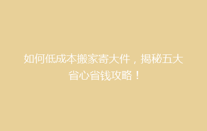 如何低成本搬家寄大件，揭秘五大省心省钱攻略！