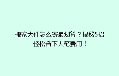 搬家大件怎么寄最划算？揭秘5招轻松省下大笔费用！