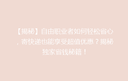 【揭秘】自由职业者如何轻松省心,寄快递也能享受超值优惠?揭秘独家省钱秘籍!