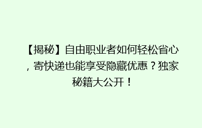 【揭秘】自由职业者如何轻松省心，寄快递也能享受隐藏优惠？独家秘籍大公开！