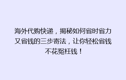 海外代购快递，揭秘如何省时省力又省钱的三步寄法，让你轻松省钱不花冤枉钱！