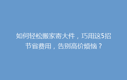 如何轻松搬家寄大件，巧用这5招节省费用，告别高价烦恼？
