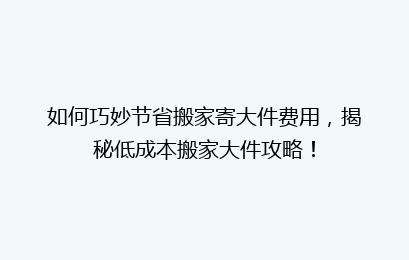 如何巧妙节省搬家寄大件费用，揭秘低成本搬家大件攻略！