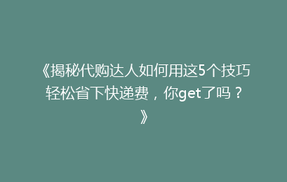 《揭秘代购达人如何用这5个技巧轻松省下快递费，你get了吗？》