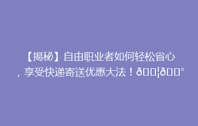 【揭秘】自由职业者如何轻松省心，享受快递寄送优惠大法！📦💰