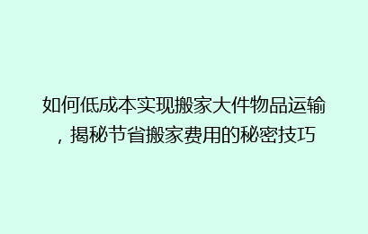 如何低成本实现搬家大件物品运输，揭秘节省搬家费用的秘密技巧