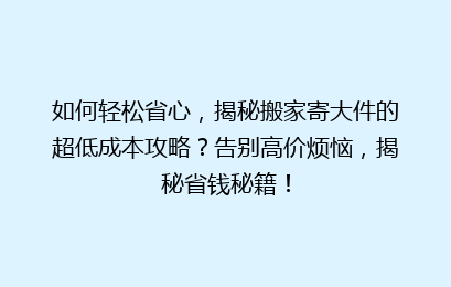如何轻松省心，揭秘搬家寄大件的超低成本攻略？告别高价烦恼，揭秘省钱秘籍！