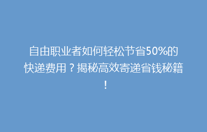 自由职业者如何轻松节省50%的快递费用？揭秘高效寄递省钱秘籍！