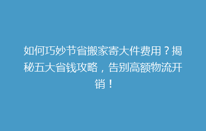 如何巧妙节省搬家寄大件费用?揭秘五大省钱攻略,告别高额物流开销!
