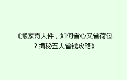 《搬家寄大件，如何省心又省荷包？揭秘五大省钱攻略》