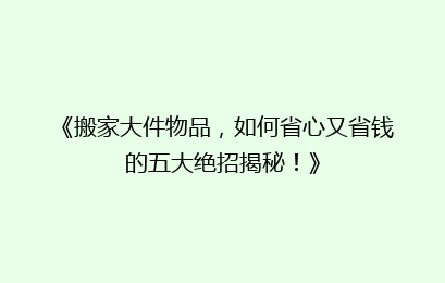 《搬家大件物品，如何省心又省钱的五大绝招揭秘！》
