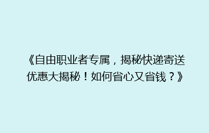 《自由职业者专属，揭秘快递寄送优惠大揭秘！如何省心又省钱？》
