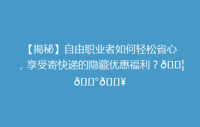 【揭秘】自由职业者如何轻松省心，享受寄快递的隐藏优惠福利？📦💰🔥