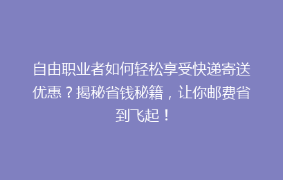 自由职业者如何轻松享受快递寄送优惠？揭秘省钱秘籍，让你邮费省到飞起！