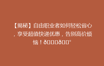 【揭秘】自由职业者如何轻松省心，享受超值快递优惠，告别高价烦恼！🚀💰