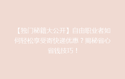 【独门秘籍大公开】自由职业者如何轻松享受寄快递优惠？揭秘省心省钱技巧！