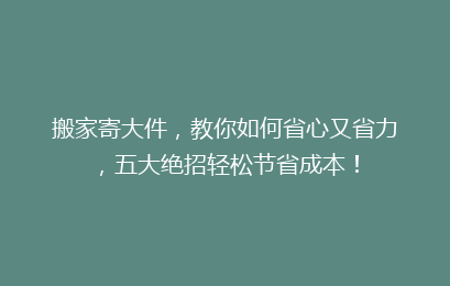 搬家寄大件，教你如何省心又省力，五大绝招轻松节省成本！