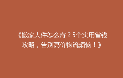《搬家大件怎么寄?5个实用省钱攻略,告别高价物流烦恼!》