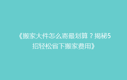 《搬家大件怎么寄最划算？揭秘5招轻松省下搬家费用》