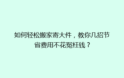 如何轻松搬家寄大件，教你几招节省费用不花冤枉钱？