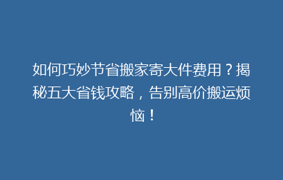 如何巧妙节省搬家寄大件费用？揭秘五大省钱攻略，告别高价搬运烦恼！