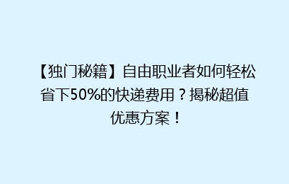 【独门秘籍】自由职业者如何轻松省下50%的快递费用？揭秘超值优惠方案！