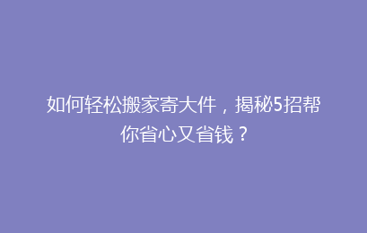 如何轻松搬家寄大件，揭秘5招帮你省心又省钱？