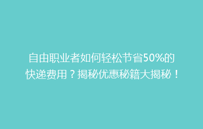 自由职业者如何轻松节省50%的快递费用？揭秘优惠秘籍大揭秘！