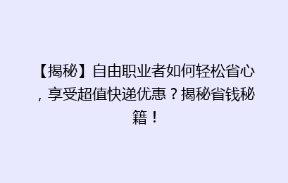 【揭秘】自由职业者如何轻松省心，享受超值快递优惠？揭秘省钱秘籍！