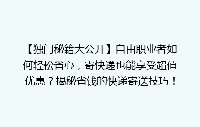 【独门秘籍大公开】自由职业者如何轻松省心,寄快递也能享受超值优惠?揭秘省钱的快递寄送技巧!