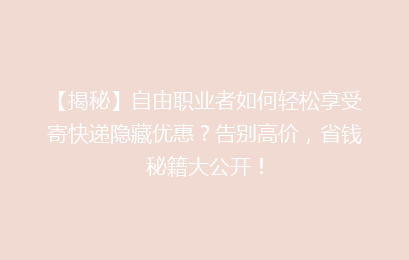 【揭秘】自由职业者如何轻松享受寄快递隐藏优惠？告别高价，省钱秘籍大公开！