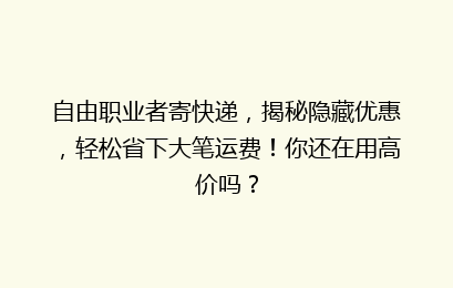 自由职业者寄快递，揭秘隐藏优惠，轻松省下大笔运费！你还在用高价吗？