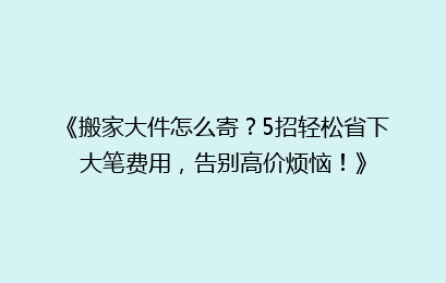 《搬家大件怎么寄？5招轻松省下大笔费用，告别高价烦恼！》