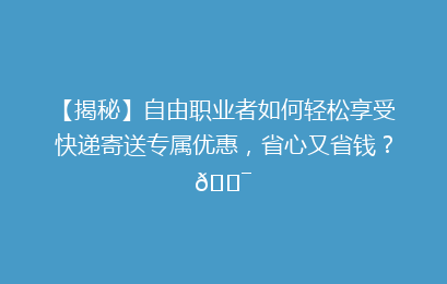 【揭秘】自由职业者如何轻松享受快递寄送专属优惠,省心又省钱?🎯
