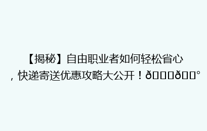 【揭秘】自由职业者如何轻松省心，快递寄送优惠攻略大公开！🚀💰