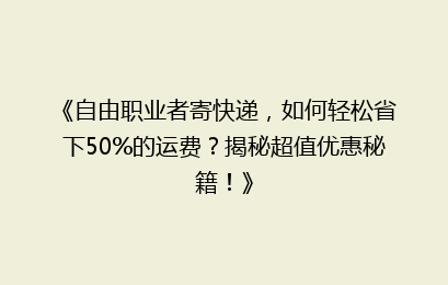 《自由职业者寄快递，如何轻松省下50%的运费？揭秘超值优惠秘籍！》
