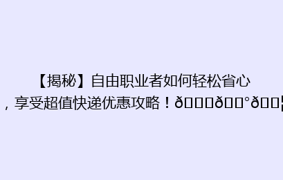 【揭秘】自由职业者如何轻松省心，享受超值快递优惠攻略！🚀💰📦