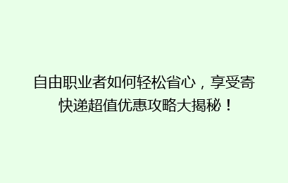 自由职业者如何轻松省心，享受寄快递超值优惠攻略大揭秘！