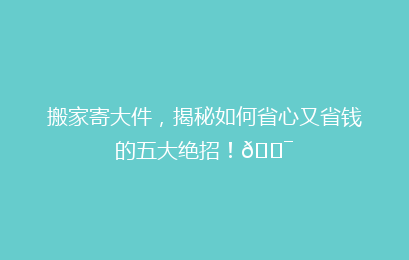 搬家寄大件，揭秘如何省心又省钱的五大绝招！🎯