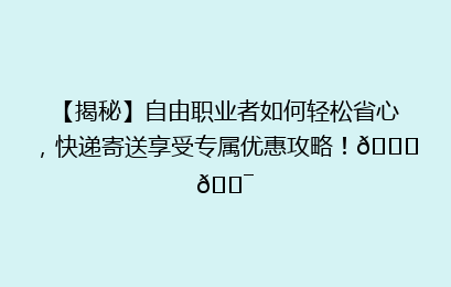 【揭秘】自由职业者如何轻松省心，快递寄送享受专属优惠攻略！🚀🎯