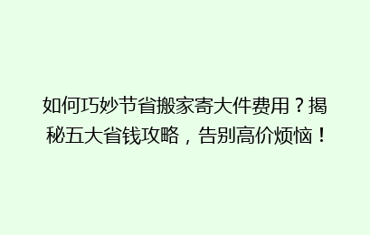 如何巧妙节省搬家寄大件费用?揭秘五大省钱攻略,告别高价烦恼!
