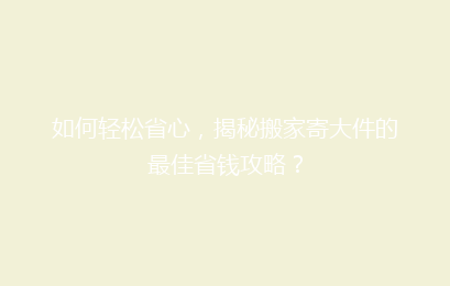 如何轻松省心，揭秘搬家寄大件的最佳省钱攻略？