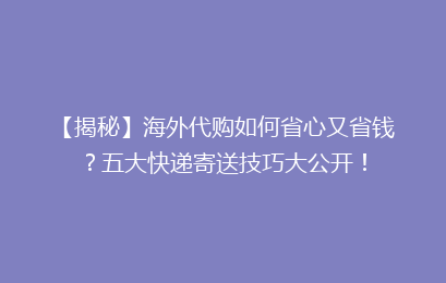【揭秘】海外代购如何省心又省钱？五大快递寄送技巧大公开！