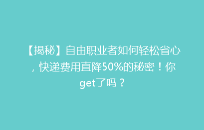 【揭秘】自由职业者如何轻松省心，快递费用直降50%的秘密！你get了吗？