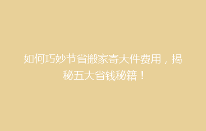 如何巧妙节省搬家寄大件费用，揭秘五大省钱秘籍！