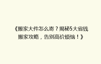 《搬家大件怎么寄？揭秘5大省钱搬家攻略，告别高价烦恼！》