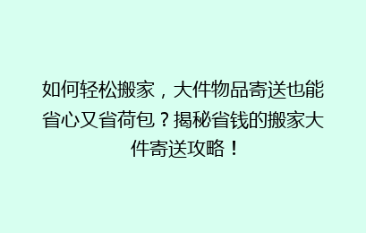 如何轻松搬家，大件物品寄送也能省心又省荷包？揭秘省钱的搬家大件寄送攻略！
