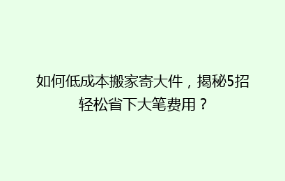 如何低成本搬家寄大件，揭秘5招轻松省下大笔费用？