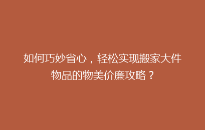 如何巧妙省心，轻松实现搬家大件物品的物美价廉攻略？