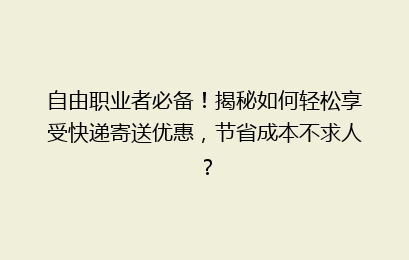 自由职业者必备!揭秘如何轻松享受快递寄送优惠,节省成本不求人?